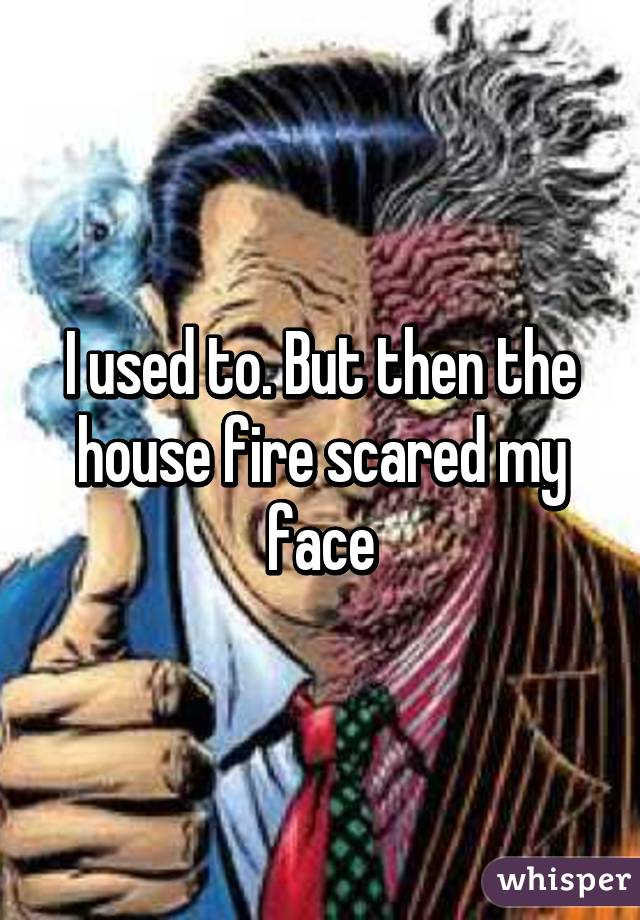 I used to. But then the house fire scared my face