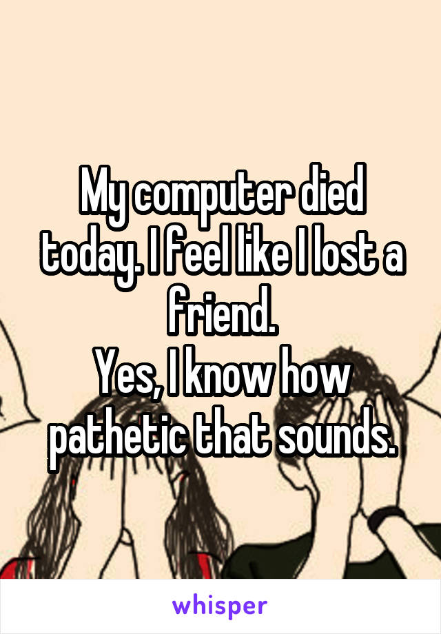 My computer died today. I feel like I lost a friend.
Yes, I know how pathetic that sounds.