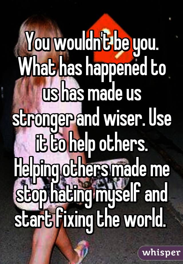 You wouldn't be you. What has happened to us has made us stronger and wiser. Use it to help others. Helping others made me stop hating myself and start fixing the world. 