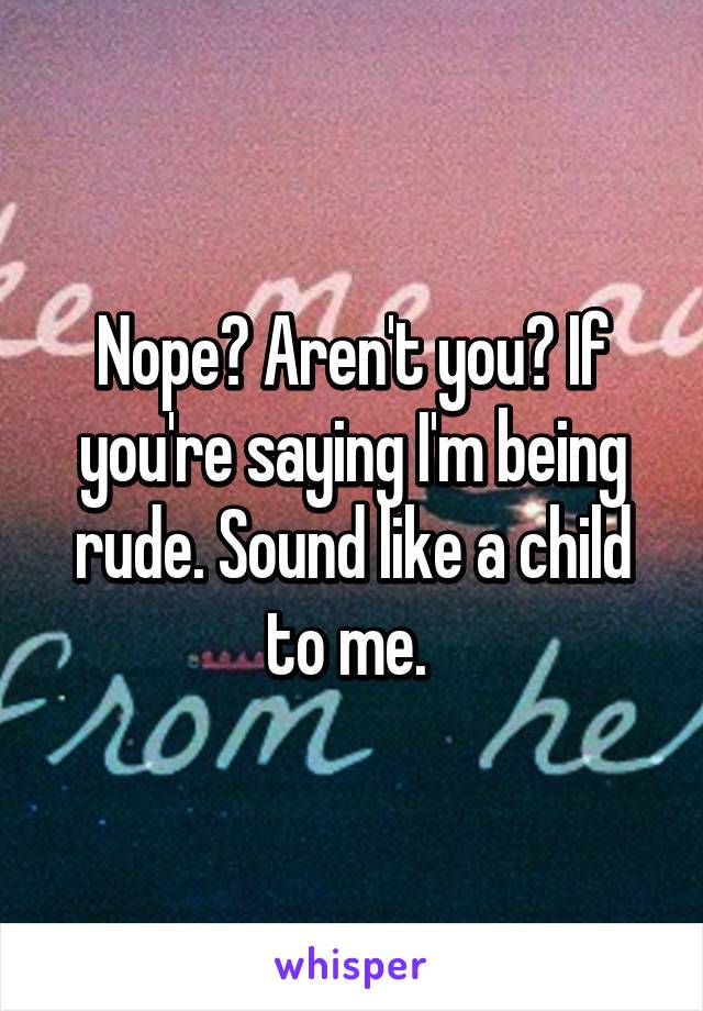 Nope? Aren't you? If you're saying I'm being rude. Sound like a child to me. 