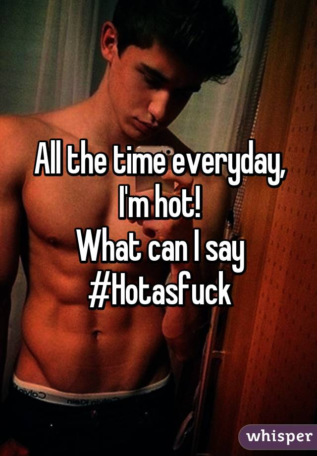 All the time everyday, I'm hot!
What can I say
#Hotasfuck