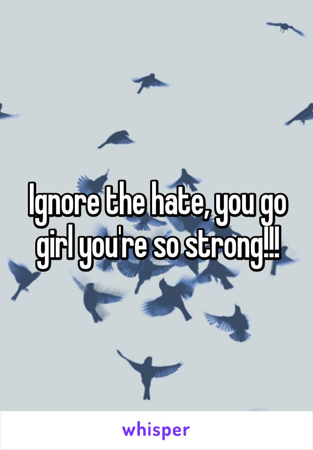 Ignore the hate, you go girl you're so strong!!!