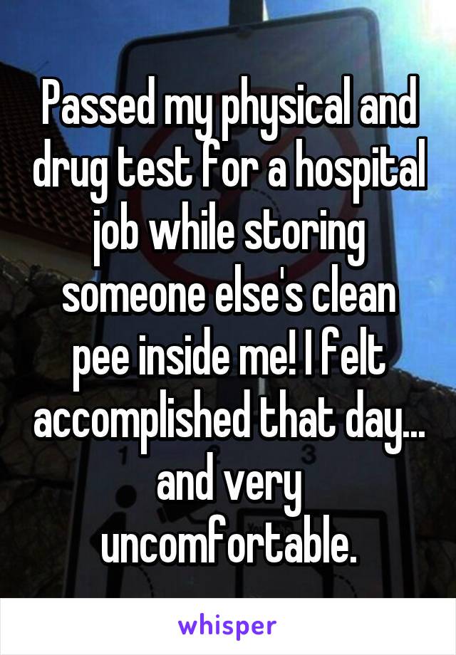 Passed my physical and drug test for a hospital job while storing someone else's clean pee inside me! I felt accomplished that day... and very uncomfortable.