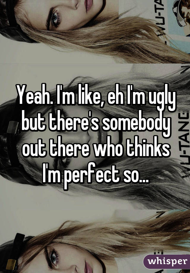 Yeah. I'm like, eh I'm ugly but there's somebody out there who thinks I'm perfect so...