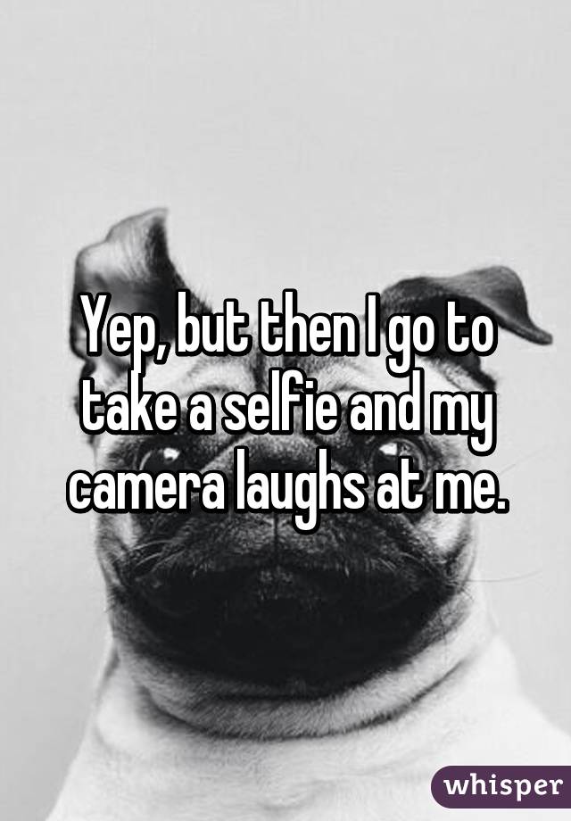 Yep, but then I go to take a selfie and my camera laughs at me.