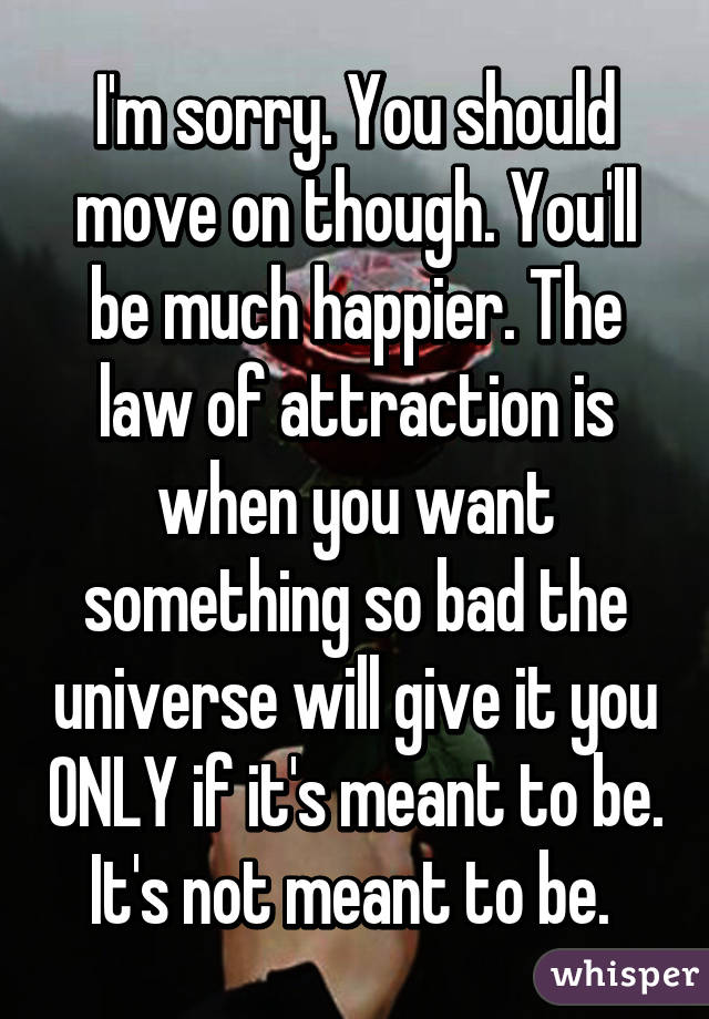 I'm sorry. You should move on though. You'll be much happier. The law of attraction is when you want something so bad the universe will give it you ONLY if it's meant to be. It's not meant to be. 