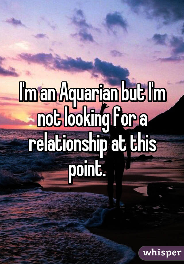 I'm an Aquarian but I'm not looking for a relationship at this point.   