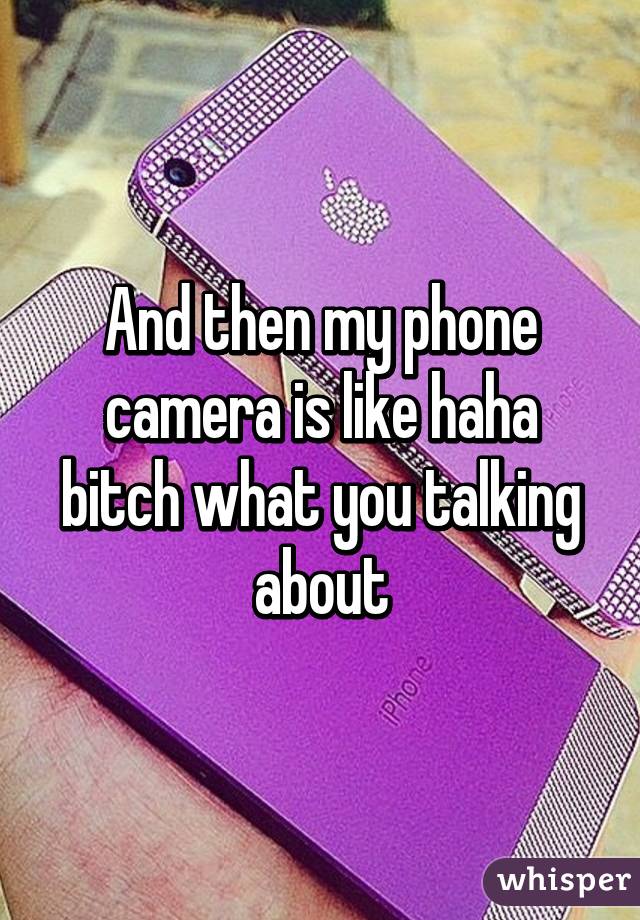 And then my phone camera is like haha bitch what you talking about