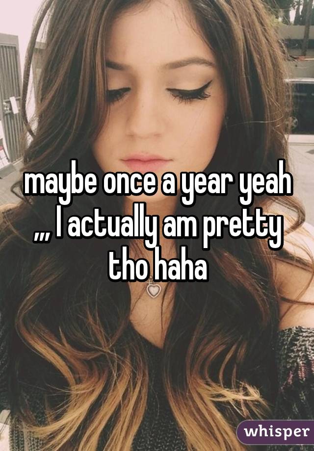 maybe once a year yeah ,,, I actually am pretty tho haha