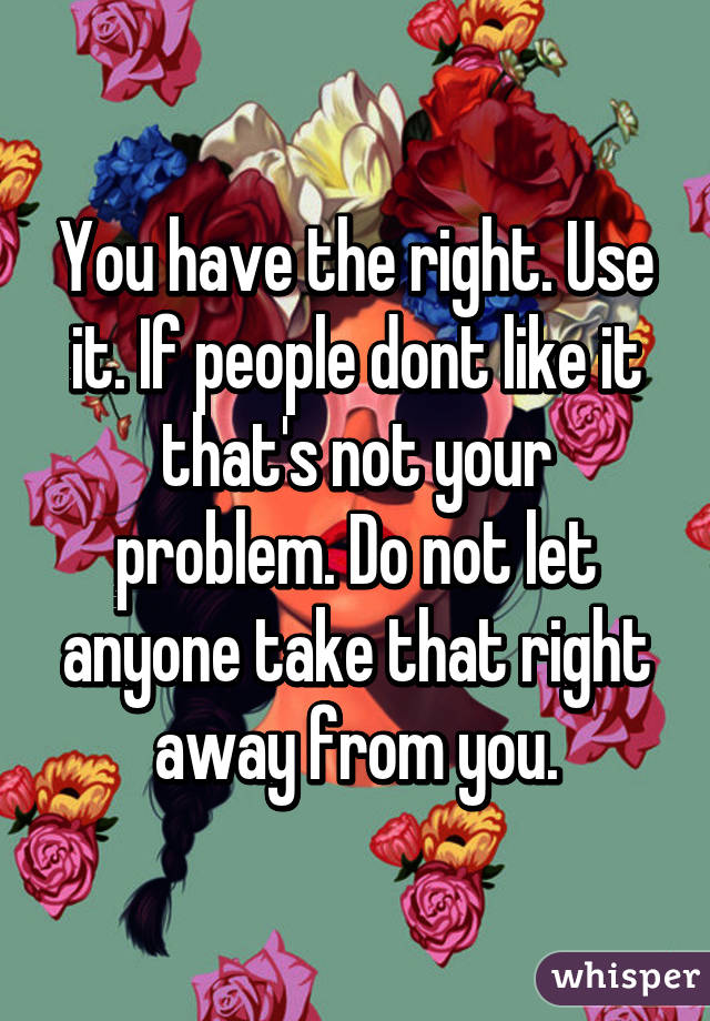 You have the right. Use it. If people dont like it that's not your problem. Do not let anyone take that right away from you.