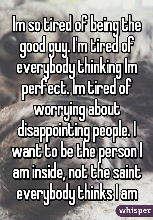Im so tired of being the good guy. I'm tired of everybody thinking Im perfect. Im tired of worrying about disappointing people. I want to be the person I am inside, not the saint everybody thinks I am