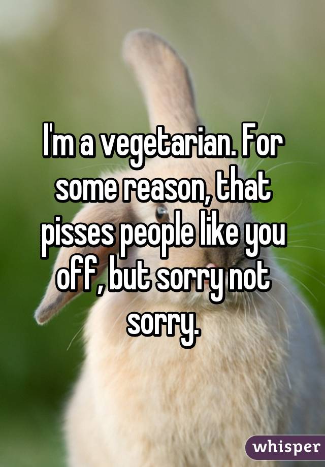 I'm a vegetarian. For some reason, that pisses people like you off, but sorry not sorry.