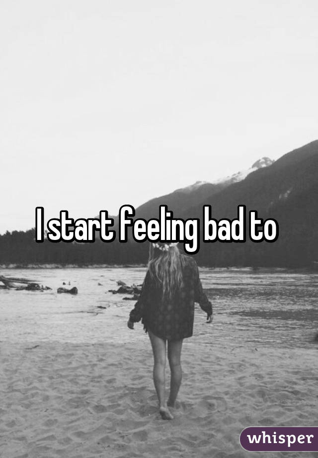 I start feeling bad to 