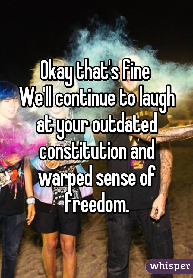 Okay that's fine 
We'll continue to laugh at your outdated constitution and warped sense of freedom.