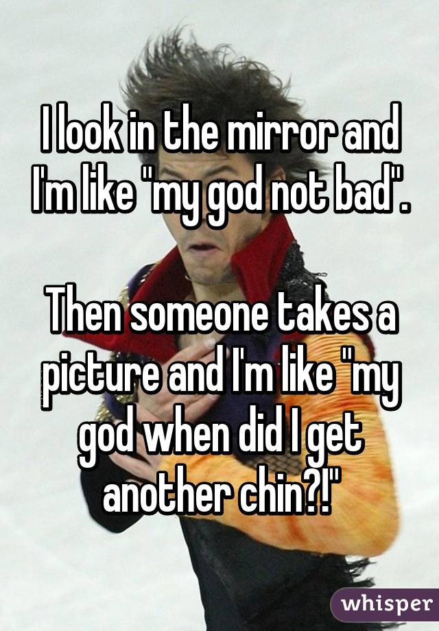 I look in the mirror and I'm like "my god not bad". 
Then someone takes a picture and I'm like "my god when did I get another chin?!"