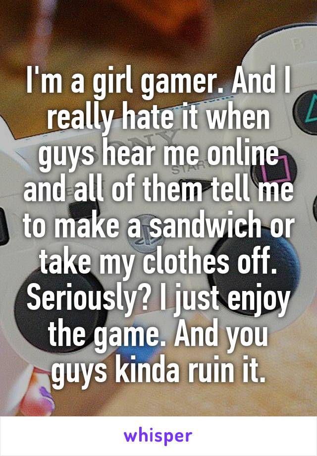 I'm a girl gamer. And I really hate it when guys hear me online and all of them tell me to make a sandwich or take my clothes off. Seriously? I just enjoy the game. And you guys kinda ruin it.