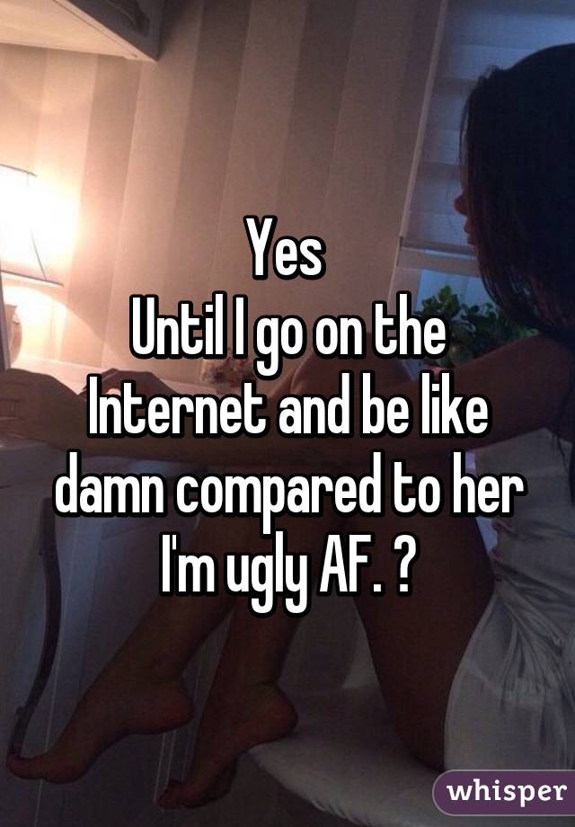 Yes 
Until I go on the Internet and be like damn compared to her I'm ugly AF. 😂