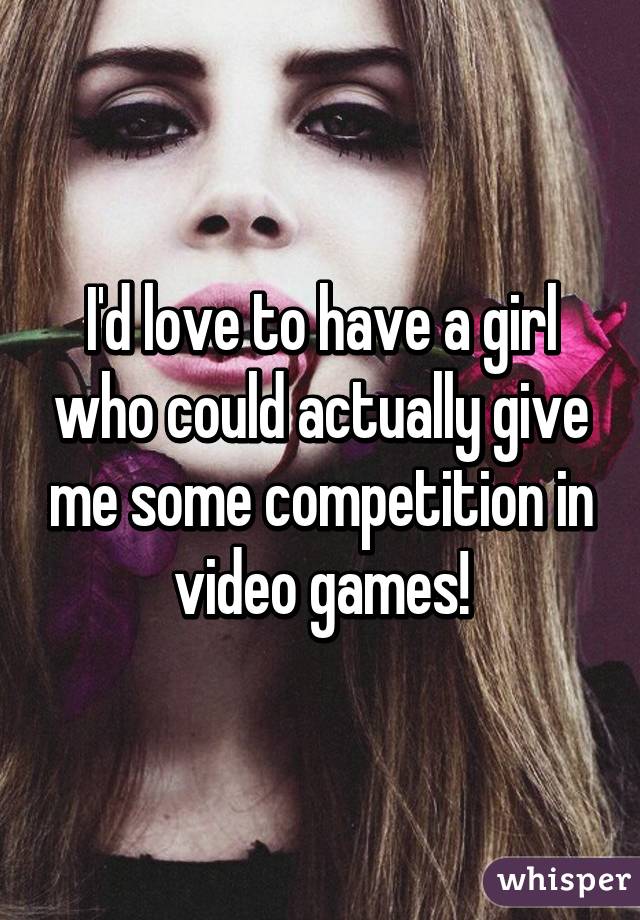 I'd love to have a girl who could actually give me some competition in video games!