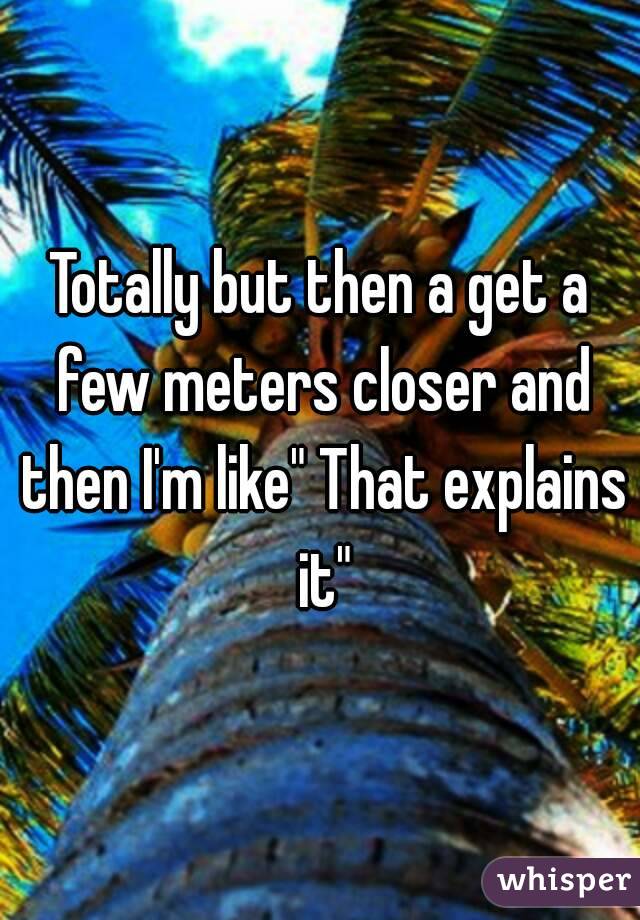 Totally but then a get a few meters closer and then I'm like" That explains it"