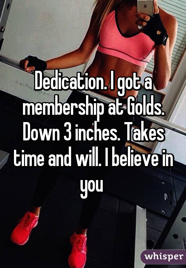 Dedication. I got a membership at Golds. Down 3 inches. Takes time and will. I believe in you 