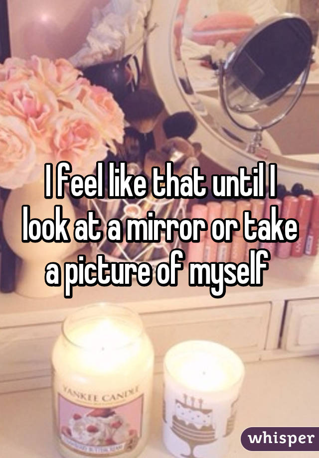 I feel like that until I look at a mirror or take a picture of myself 