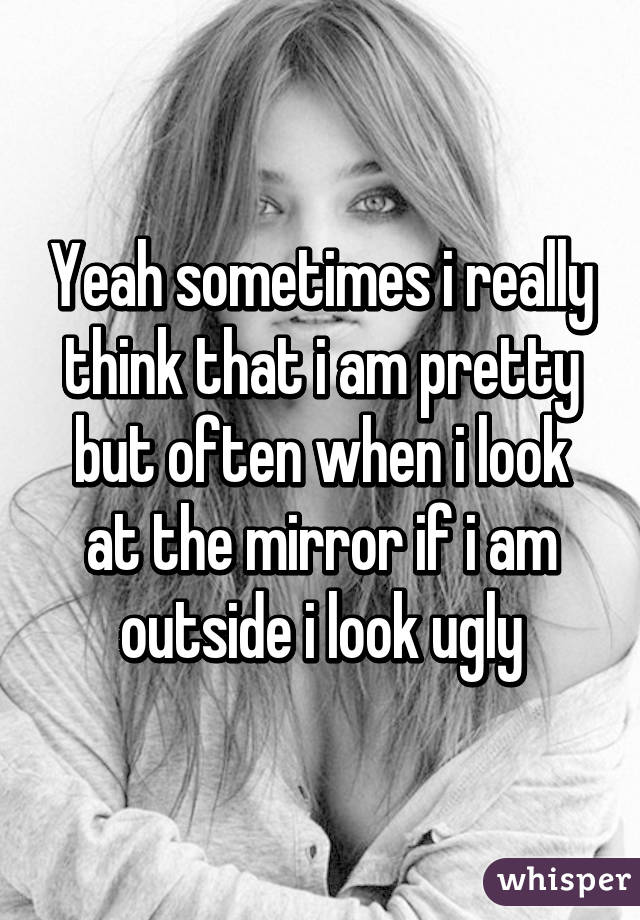 Yeah sometimes i really think that i am pretty but often when i look at the mirror if i am outside i look ugly