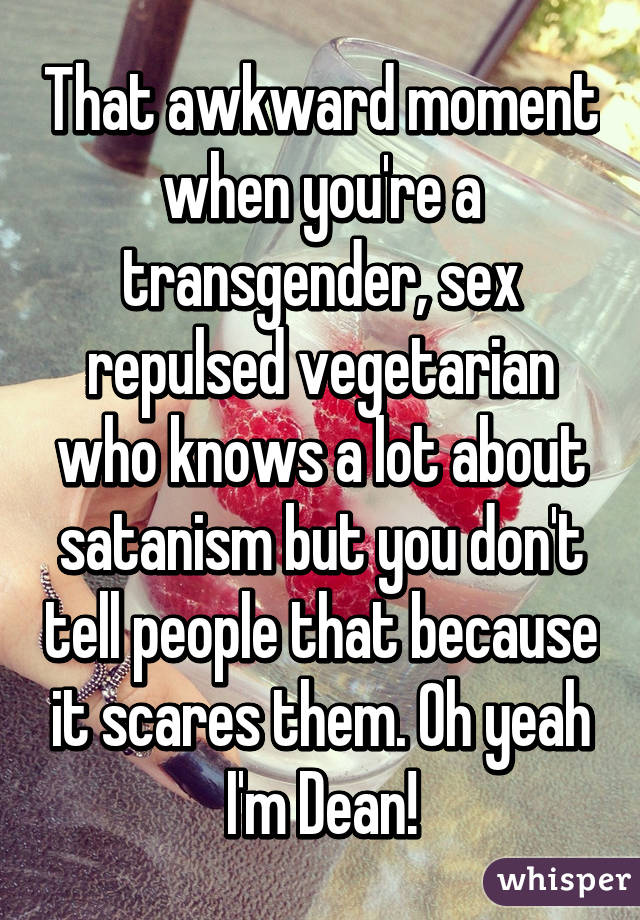 That awkward moment when you're a transgender, sex repulsed vegetarian who knows a lot about satanism but you don't tell people that because it scares them. Oh yeah I'm Dean!