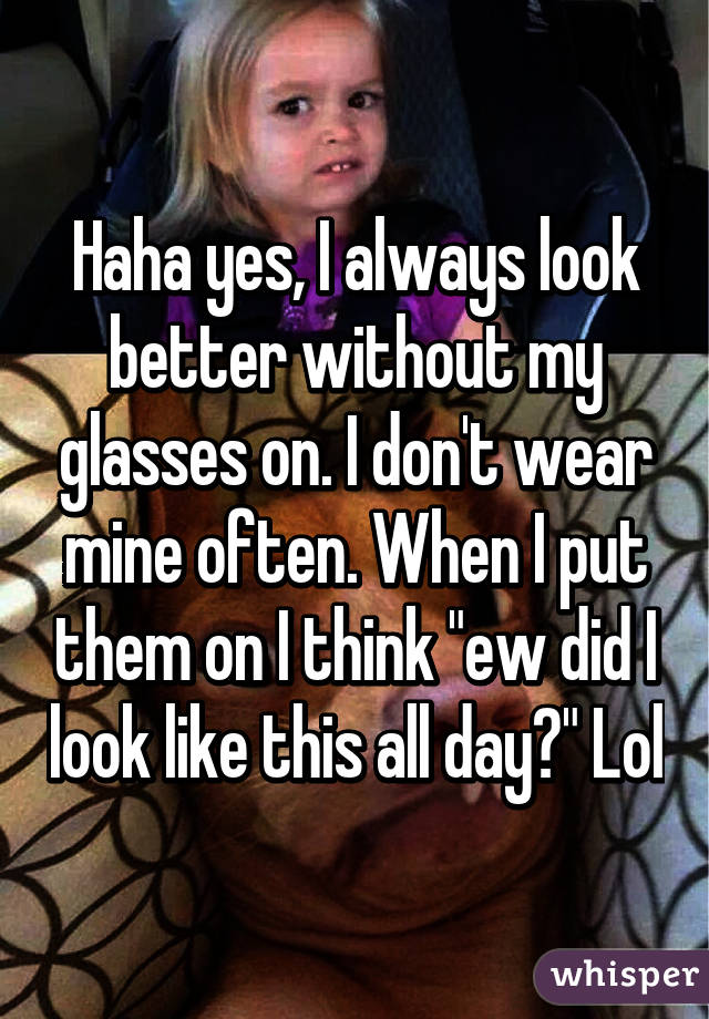 Haha yes, I always look better without my glasses on. I don't wear mine often. When I put them on I think "ew did I look like this all day?" Lol