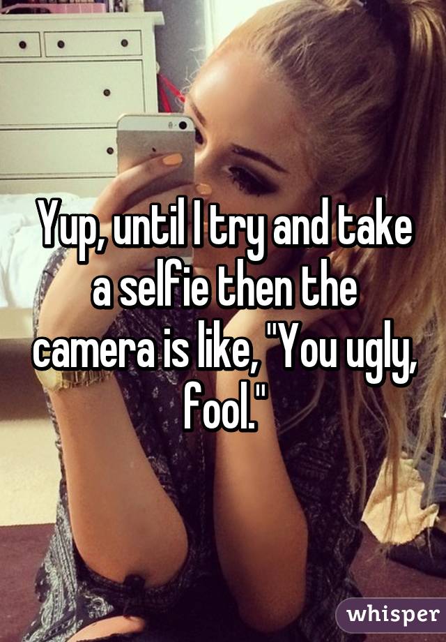 Yup, until I try and take a selfie then the camera is like, "You ugly, fool."