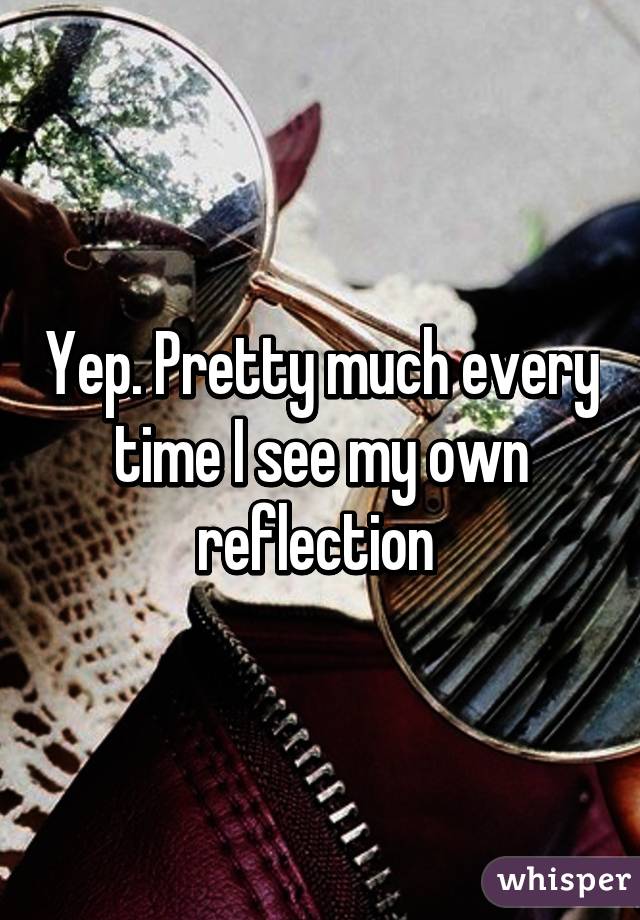 Yep. Pretty much every time I see my own reflection 