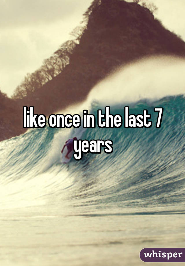 like once in the last 7 years