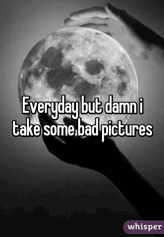 Everyday but damn i take some bad pictures