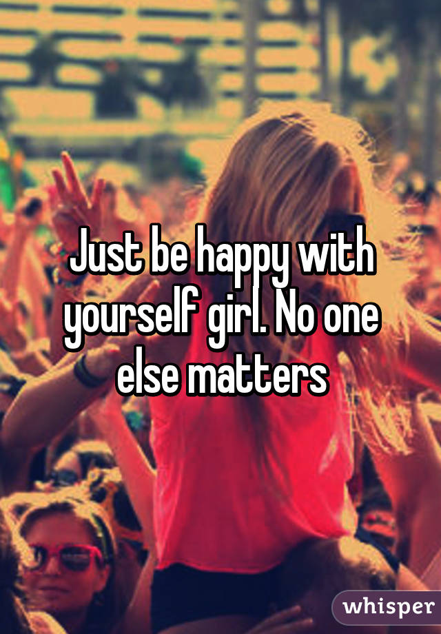 Just be happy with yourself girl. No one else matters