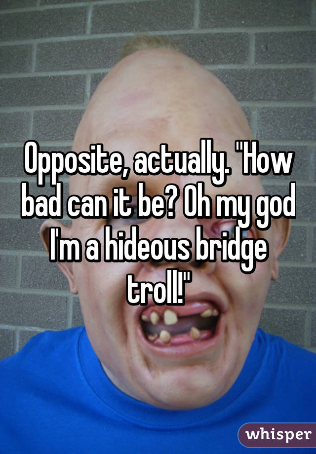 Opposite, actually. "How bad can it be? Oh my god I'm a hideous bridge troll!"