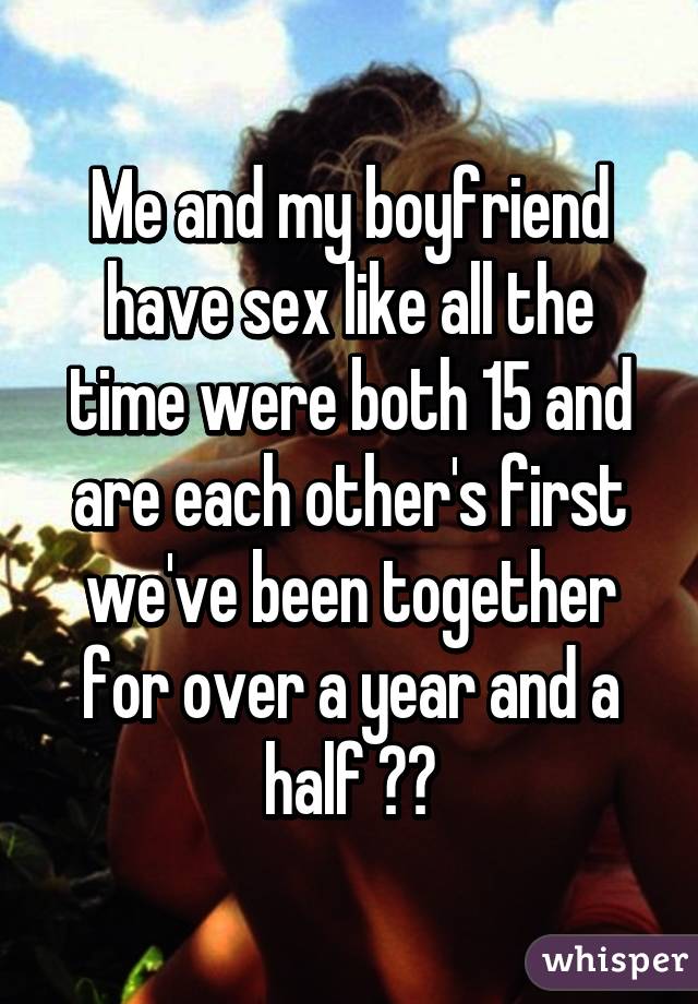 Me and my boyfriend have sex like all the time were both 15 and are each other's first we've been together for over a year and a half 💁🏽
