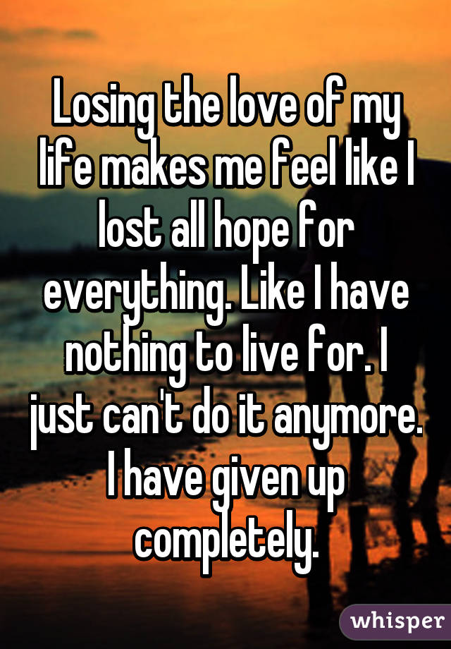 Losing the love of my life makes me feel like I lost all hope for everything. Like I have nothing to live for. I just can't do it anymore. I have given up completely.