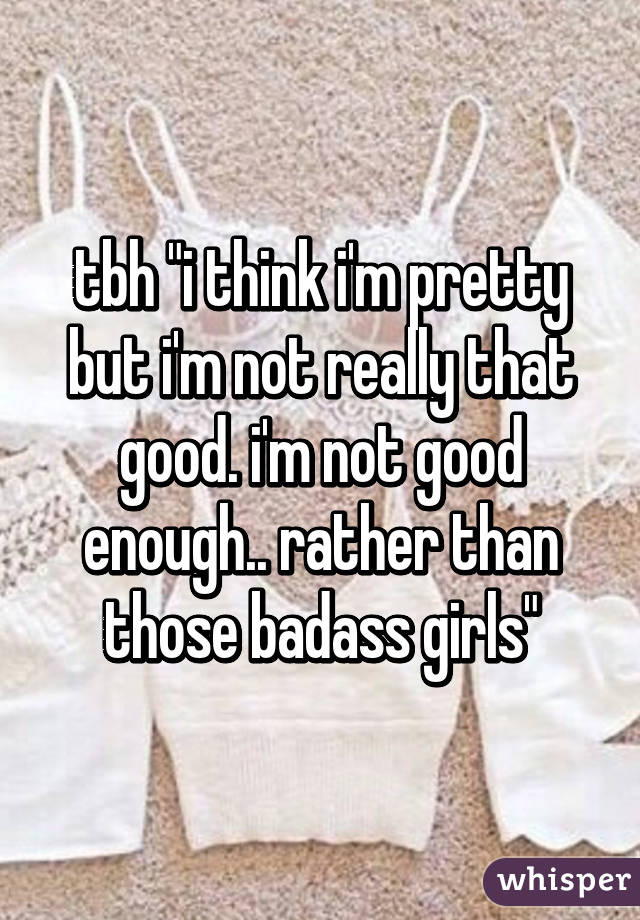 tbh "i think i'm pretty but i'm not really that good. i'm not good enough.. rather than those badass girls"