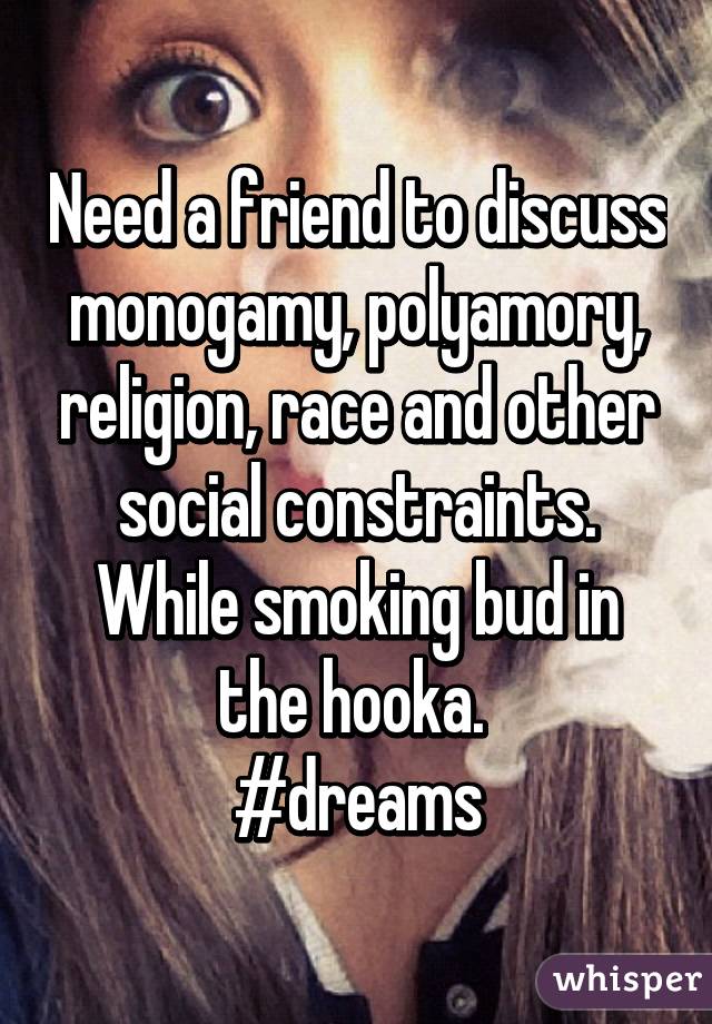 Need a friend to discuss monogamy, polyamory, religion, race and other social constraints. While smoking bud in the hooka. 
#dreams