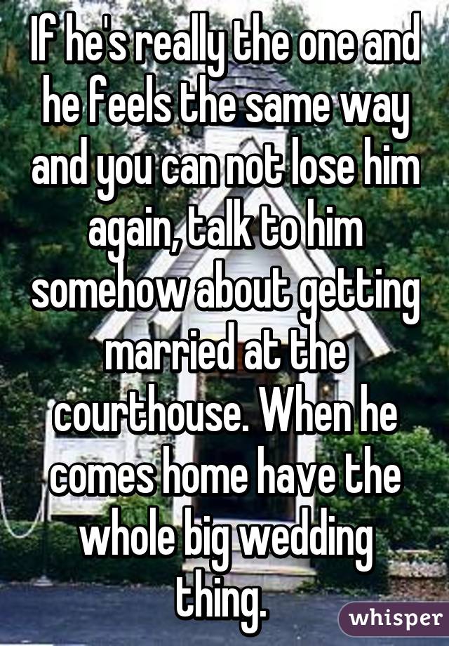 If he's really the one and he feels the same way and you can not lose him again, talk to him somehow about getting married at the courthouse. When he comes home have the whole big wedding thing. 
