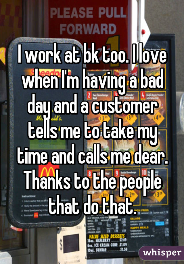 I work at bk too. I love when I'm having a bad day and a customer tells me to take my time and calls me dear. Thanks to the people that do that.