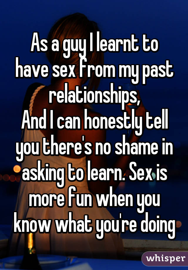 As a guy I learnt to have sex from my past relationships,
And I can honestly tell you there's no shame in asking to learn. Sex is more fun when you know what you're doing