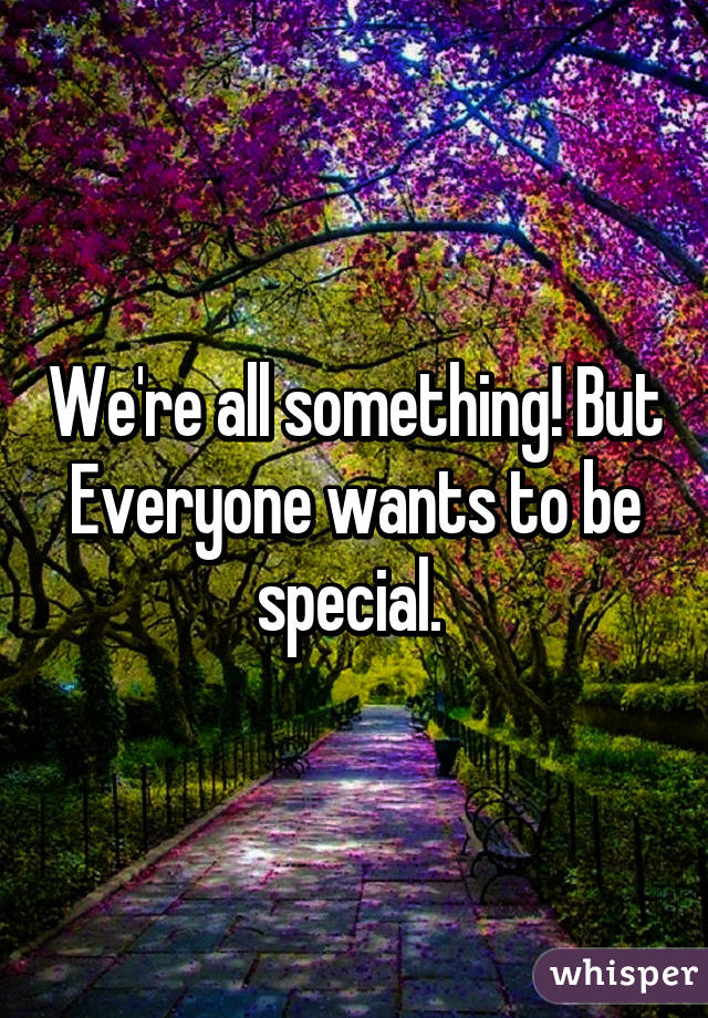 We're all something! But Everyone wants to be special. 