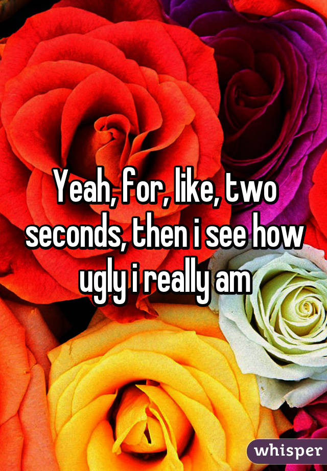 Yeah, for, like, two seconds, then i see how ugly i really am