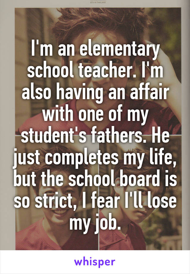 I'm an elementary school teacher. I'm also having an affair with one of my student's fathers. He just completes my life, but the school board is so strict, I fear I'll lose my job.