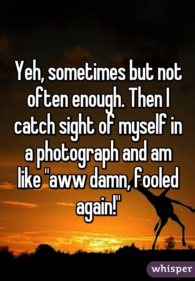 Yeh, sometimes but not often enough. Then I catch sight of myself in a photograph and am like "aww damn, fooled again!"