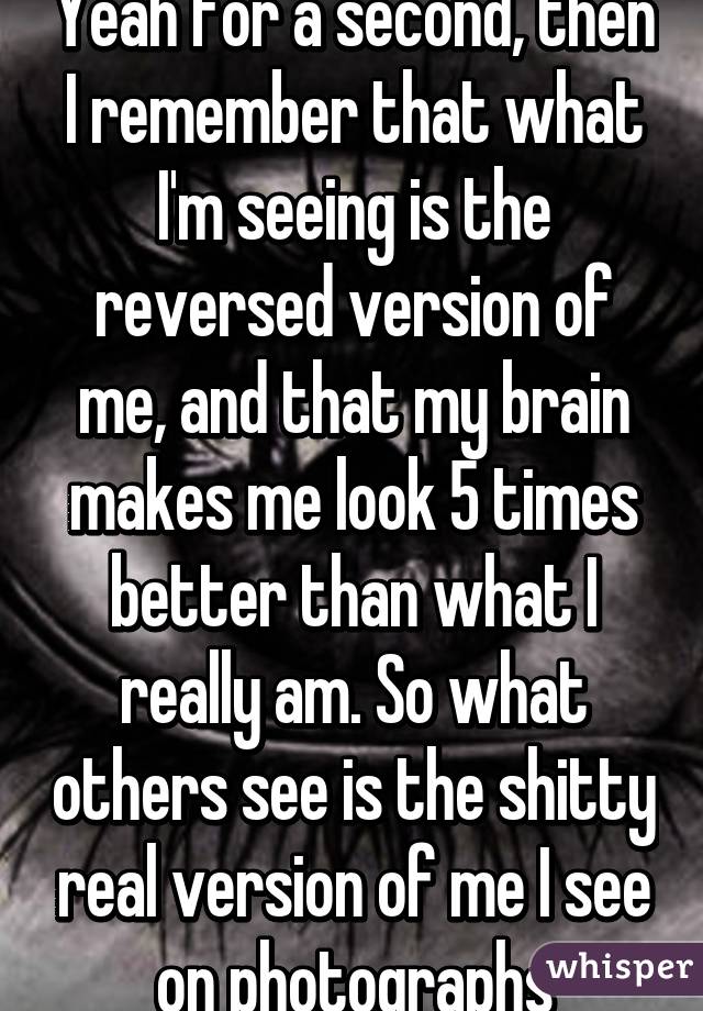 Yeah for a second, then I remember that what I'm seeing is the reversed version of me, and that my brain makes me look 5 times better than what I really am. So what others see is the shitty real version of me I see on photographs