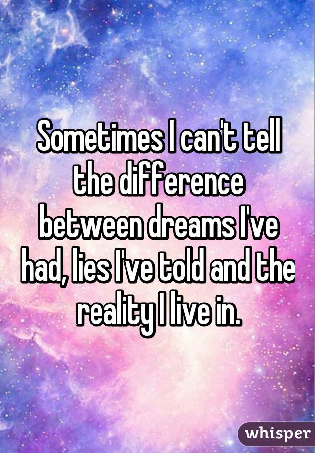 Sometimes I can't tell the difference between dreams I've had, lies I've told and the reality I live in.