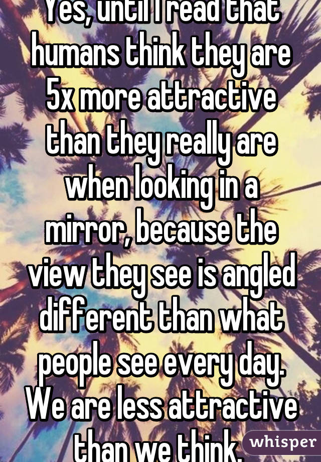 Yes, until I read that humans think they are 5x more attractive than they really are when looking in a mirror, because the view they see is angled different than what people see every day. We are less attractive than we think. 