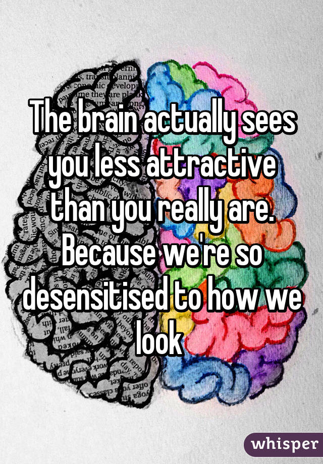 The brain actually sees you less attractive than you really are. Because we're so desensitised to how we look 