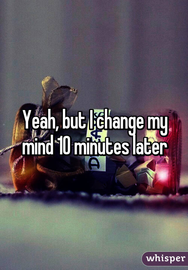 Yeah, but I change my mind 10 minutes later